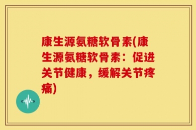 康生源氨糖软骨素(康生源氨糖软骨素：促进关节健康，缓解关节疼痛)