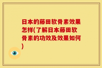 日本的藤田软骨素效果怎样(了解日本藤田软骨素的功效及效果如何)