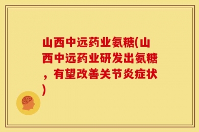 山西中远药业氨糖(山西中远药业研发出氨糖，有望改善关节炎症状)