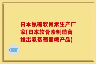日本氨糖软骨素生产厂家(日本软骨素制造商推出氨基葡萄糖产品)