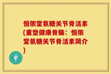 恒侬堂氨糖关节骨活素(重塑健康骨骼：恒侬堂氨糖关节骨活素简介)