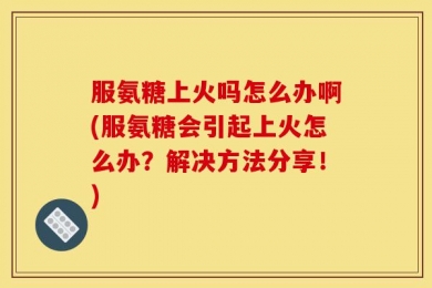 服氨糖上火吗怎么办啊(服氨糖会引起上火怎么办？解决方法分享！)