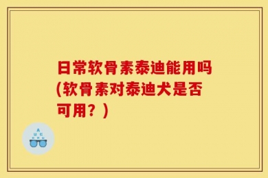 日常软骨素泰迪能用吗(软骨素对泰迪犬是否可用？)
