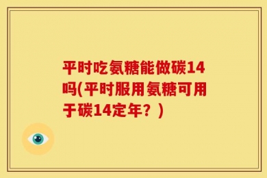 平时吃氨糖能做碳14吗(平时服用氨糖可用于碳14定年？)