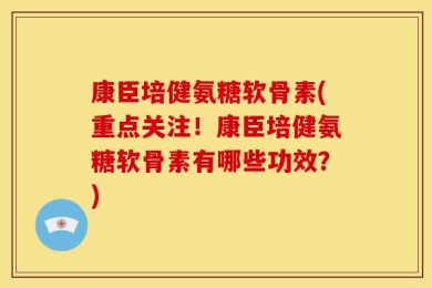 康臣培健氨糖软骨素(重点关注！康臣培健氨糖软骨素有哪些功效？)