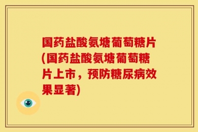 国药盐酸氨塘葡萄糖片(国药盐酸氨塘葡萄糖片上市，预防糖尿病效果显著)