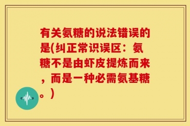 有关氨糖的说法错误的是(纠正常识误区：氨糖不是由虾皮提炼而来，而是一种必需氨基糖。)