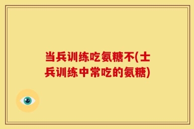 当兵训练吃氨糖不(士兵训练中常吃的氨糖)
