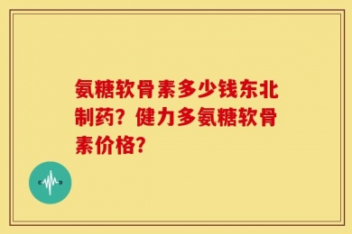 氨糖软骨素多少钱东北制药？健力多氨糖软骨素价格？