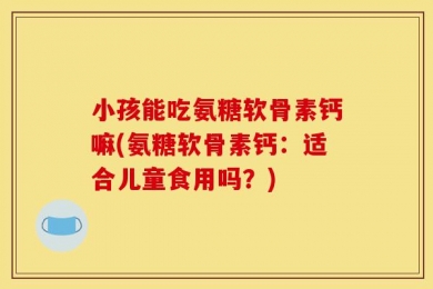 小孩能吃氨糖软骨素钙嘛(氨糖软骨素钙：适合儿童食用吗？)