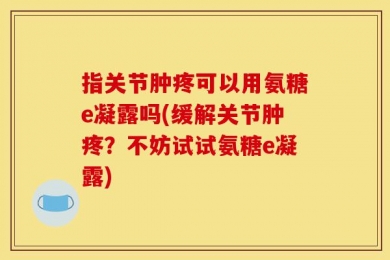指关节肿疼可以用氨糖e凝露吗(缓解关节肿疼？不妨试试氨糖e凝露)