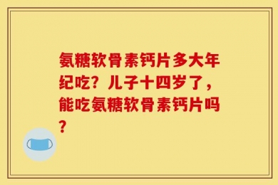 氨糖软骨素钙片多大年纪吃？儿子十四岁了，能吃氨糖软骨素钙片吗？