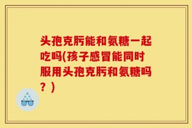 头孢克肟能和氨糖一起吃吗(孩子感冒能同时服用头孢克肟和氨糖吗？)