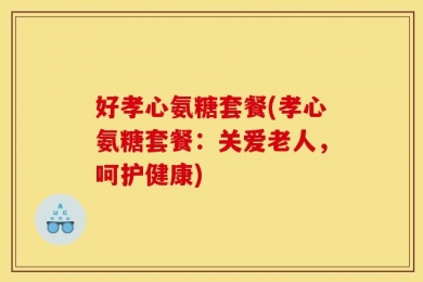好孝心氨糖套餐(孝心氨糖套餐：关爱老人，呵护健康)