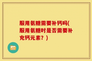 服用氨糖需要补钙吗(服用氨糖时是否需要补充钙元素？)