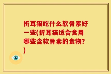 折耳猫吃什么软骨素好一些(折耳猫适合食用哪些含软骨素的食物？)
