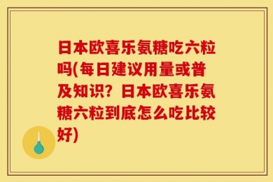 日本欧喜乐氨糖吃六粒吗(每日建议用量或普及知识？日本欧喜乐氨糖六粒到底怎么吃比较好)