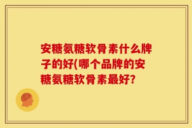 安糖氨糖软骨素什么牌子的好(哪个品牌的安糖氨糖软骨素最好？