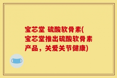 宝芯堂 硫酸软骨素(宝芯堂推出硫酸软骨素产品，关爱关节健康)