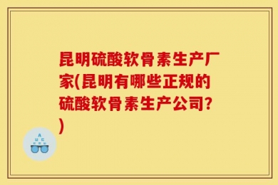 昆明硫酸软骨素生产厂家(昆明有哪些正规的硫酸软骨素生产公司？)