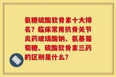 氨糖硫酸软骨素十大排名？临床常用抗骨关节炎药玻璃酸钠、氨基葡萄糖、硫酸软骨素三药的区别是什么？