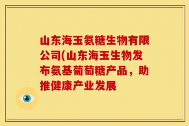 山东海玉氨糖生物有限公司(山东海玉生物发布氨基葡萄糖产品，助推健康产业发展