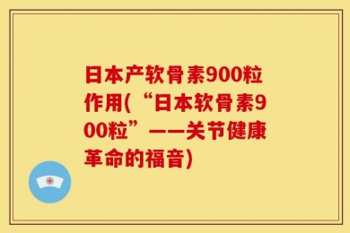 日本产软骨素900粒作用(“日本软骨素900粒”——关节健康革命的福音)