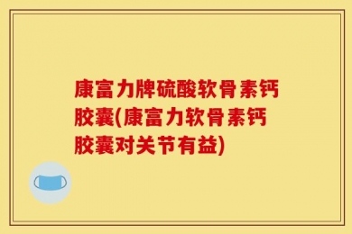 康富力牌硫酸软骨素钙胶囊(康富力软骨素钙胶囊对关节有益)