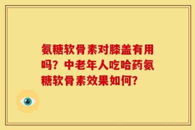氨糖软骨素对膝盖有用吗？中老年人吃哈药氨糖软骨素效果如何？