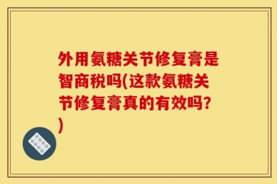 外用氨糖关节修复膏是智商税吗(这款氨糖关节修复膏真的有效吗？)
