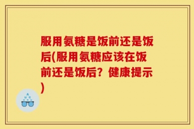 服用氨糖是饭前还是饭后(服用氨糖应该在饭前还是饭后？健康提示)