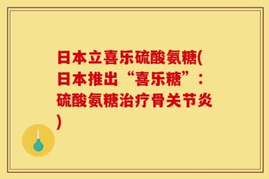 日本立喜乐硫酸氨糖(日本推出“喜乐糖”：硫酸氨糖治疗骨关节炎)