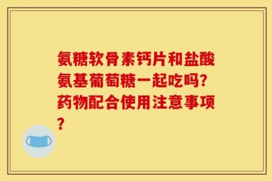 氨糖软骨素钙片和盐酸氨基葡萄糖一起吃吗？药物配合使用注意事项？