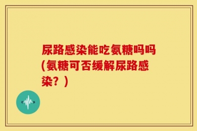 尿路感染能吃氨糖吗吗(氨糖可否缓解尿路感染？)