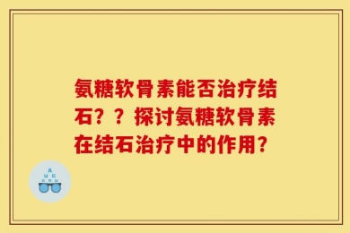 氨糖软骨素能否治疗结石？？探讨氨糖软骨素在结石治疗中的作用？