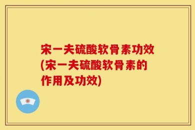 宋一夫硫酸软骨素功效(宋一夫硫酸软骨素的作用及功效)