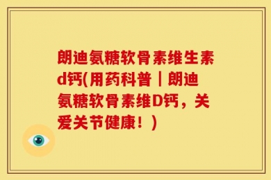 朗迪氨糖软骨素维生素d钙(用药科普｜朗迪氨糖软骨素维D钙，关爱关节健康！)