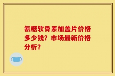 氨糖软骨素加盖片价格多少钱？市场最新价格分析？