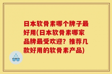 日本软骨素哪个牌子最好用(日本软骨素哪家品牌最受欢迎？推荐几款好用的软骨素产品)