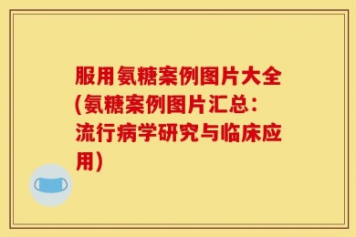 服用氨糖案例图片大全(氨糖案例图片汇总：流行病学研究与临床应用)