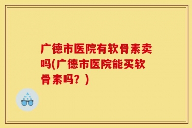 广德市医院有软骨素卖吗(广德市医院能买软骨素吗？)