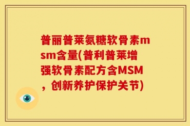 普丽普莱氨糖软骨素msm含量(普利普莱增强软骨素配方含MSM，创新养护保护关节)