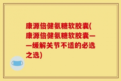 康源倍健氨糖软胶囊(康源倍健氨糖软胶囊——缓解关节不适的必选之选)