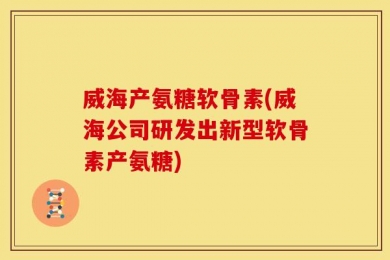 威海产氨糖软骨素(威海公司研发出新型软骨素产氨糖)