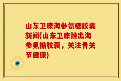 山东卫康海参氨糖胶囊新闻(山东卫康推出海参氨糖胶囊，关注骨关节健康)
