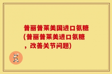 普丽普莱美国进口氨糖(普丽普莱美进口氨糖，改善关节问题)
