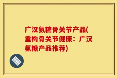广汉氨糖骨关节产品(重构骨关节健康：广汉氨糖产品推荐)