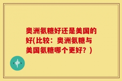 奥洲氨糖好还是美国的好(比较：奥洲氨糖与美国氨糖哪个更好？)
