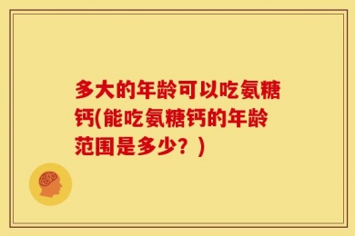 多大的年龄可以吃氨糖钙(能吃氨糖钙的年龄范围是多少？)