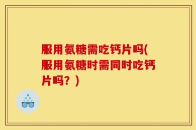 服用氨糖需吃钙片吗(服用氨糖时需同时吃钙片吗？)